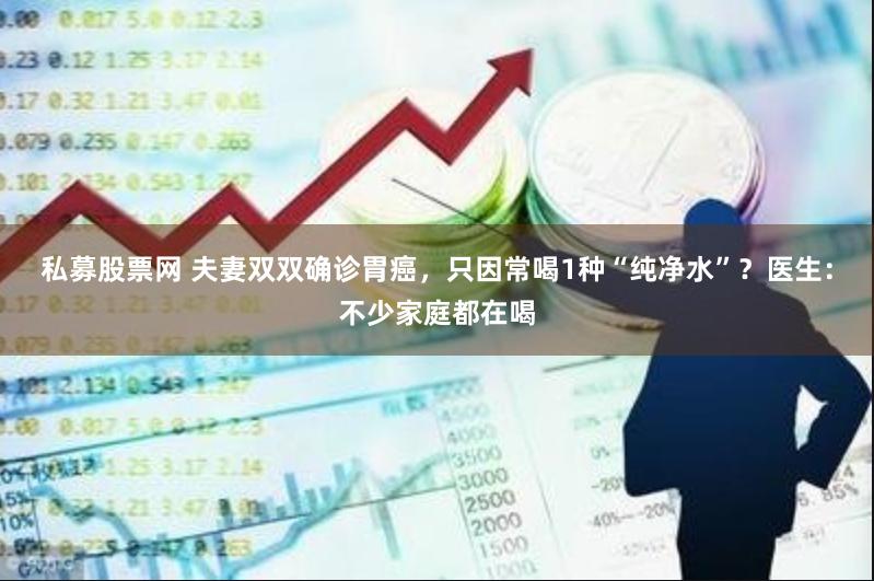 私募股票网 夫妻双双确诊胃癌，只因常喝1种“纯净水”？医生：不少家庭都在喝