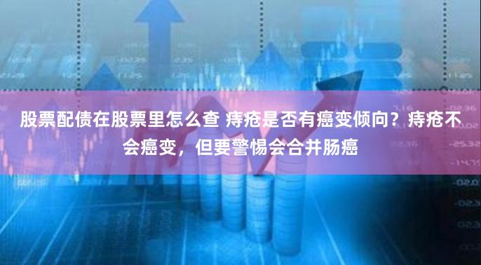 股票配债在股票里怎么查 痔疮是否有癌变倾向？痔疮不会癌变，但要警惕会合并肠癌