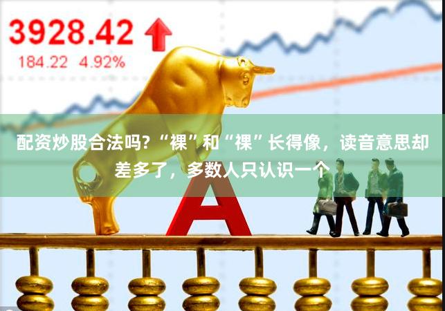 配资炒股合法吗? “裸”和“祼”长得像，读音意思却差多了，多数人只认识一个