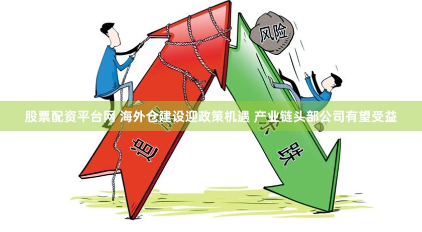 股票配资平台网 海外仓建设迎政策机遇 产业链头部公司有望受益