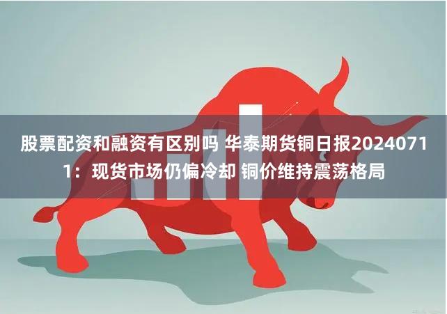 股票配资和融资有区别吗 华泰期货铜日报20240711：现货市场仍偏冷却 铜价维持震荡格局