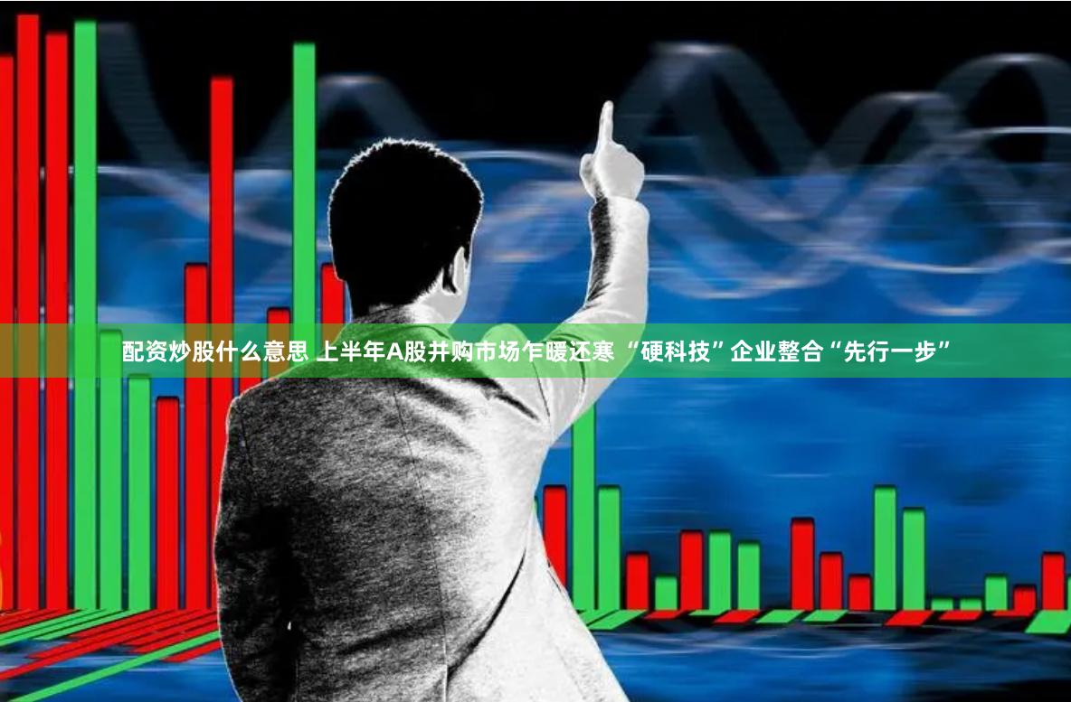 配资炒股什么意思 上半年A股并购市场乍暖还寒 “硬科技”企业整合“先行一步”
