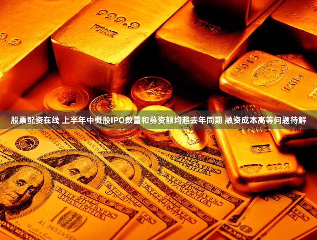 股票配资在线 上半年中概股IPO数量和募资额均超去年同期 融资成本高等问题待解