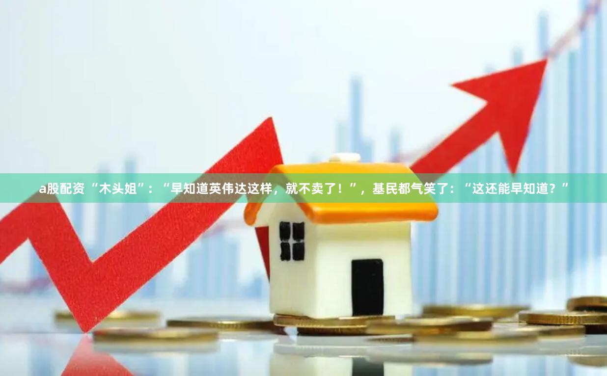 a股配资 “木头姐”：“早知道英伟达这样，就不卖了！”，基民都气笑了：“这还能早知道？”