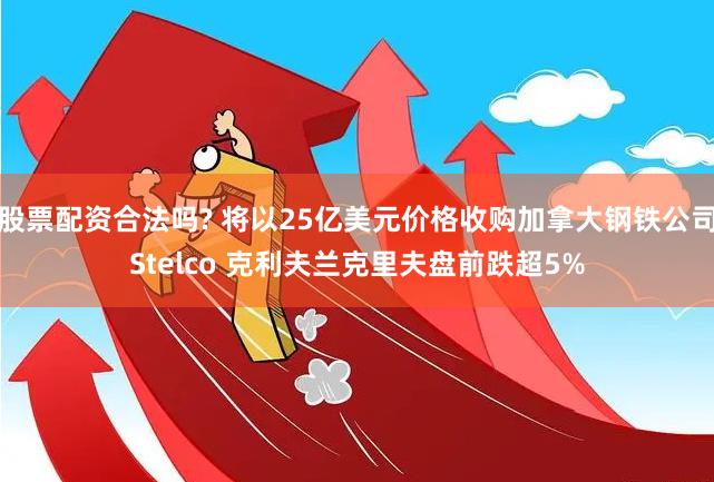 股票配资合法吗? 将以25亿美元价格收购加拿大钢铁公司Stelco 克利夫兰克里夫盘前跌超5%