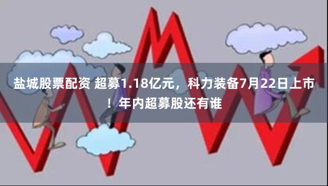 盐城股票配资 超募1.18亿元，科力装备7月22日上市！年内超募股还有谁