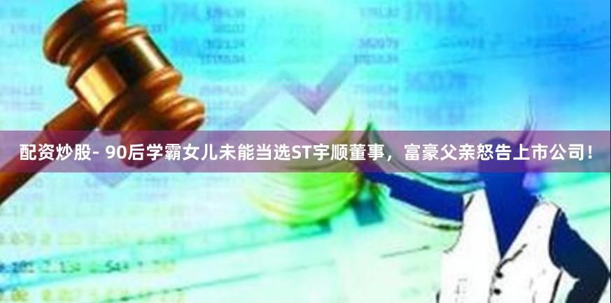 配资炒股- 90后学霸女儿未能当选ST宇顺董事，富豪父亲怒告上市公司！