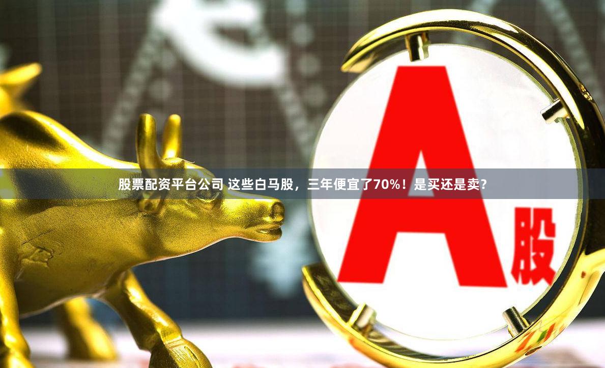 股票配资平台公司 这些白马股，三年便宜了70%！是买还是卖？