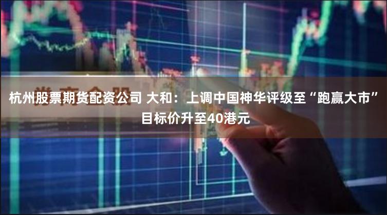 杭州股票期货配资公司 大和：上调中国神华评级至“跑赢大市” 目标价升至40港元