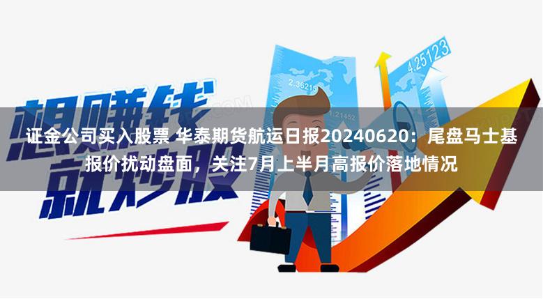 证金公司买入股票 华泰期货航运日报20240620：尾盘马士基报价扰动盘面，关注7月上半月高报价落地情况