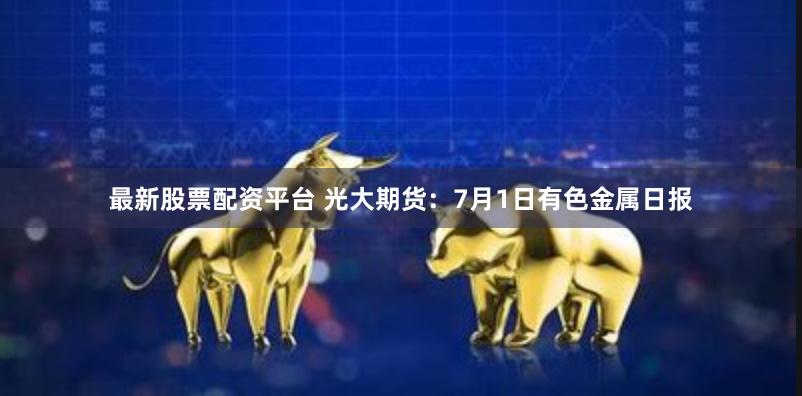 最新股票配资平台 光大期货：7月1日有色金属日报