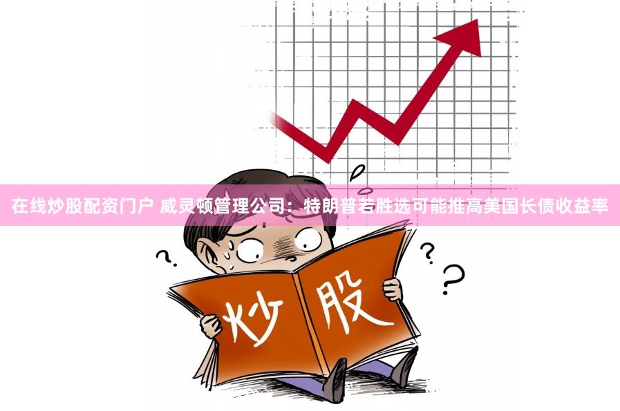 在线炒股配资门户 威灵顿管理公司：特朗普若胜选可能推高美国长债收益率