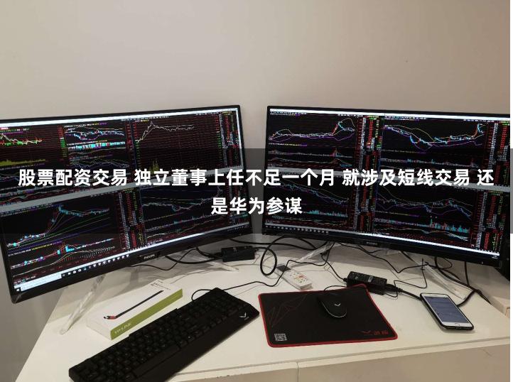 股票配资交易 独立董事上任不足一个月 就涉及短线交易 还是华为参谋