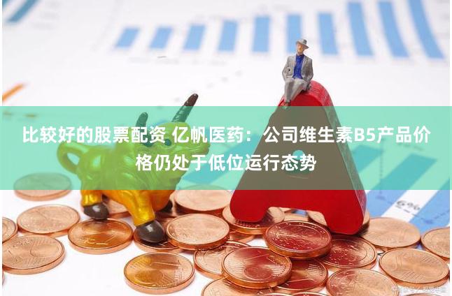 比较好的股票配资 亿帆医药：公司维生素B5产品价格仍处于低位运行态势