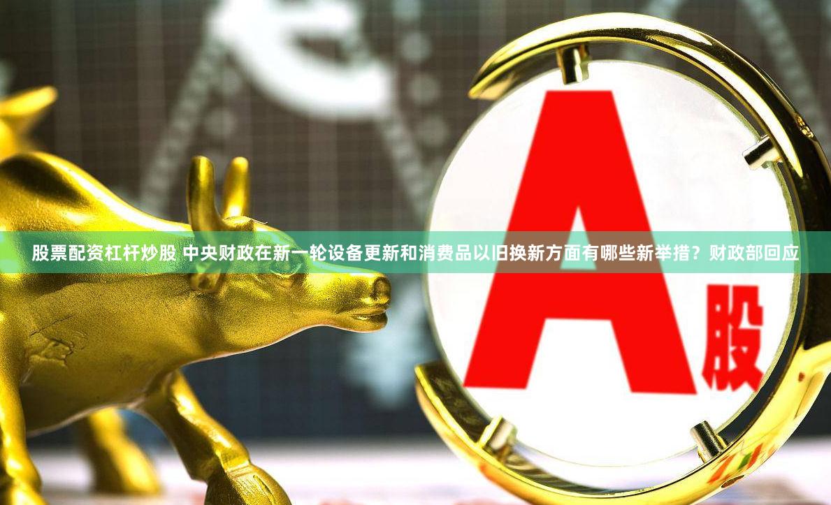 股票配资杠杆炒股 中央财政在新一轮设备更新和消费品以旧换新方面有哪些新举措？财政部回应