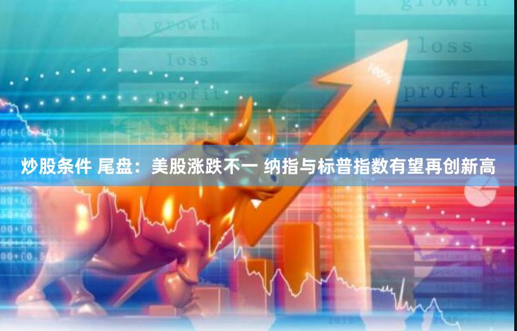 炒股条件 尾盘：美股涨跌不一 纳指与标普指数有望再创新高