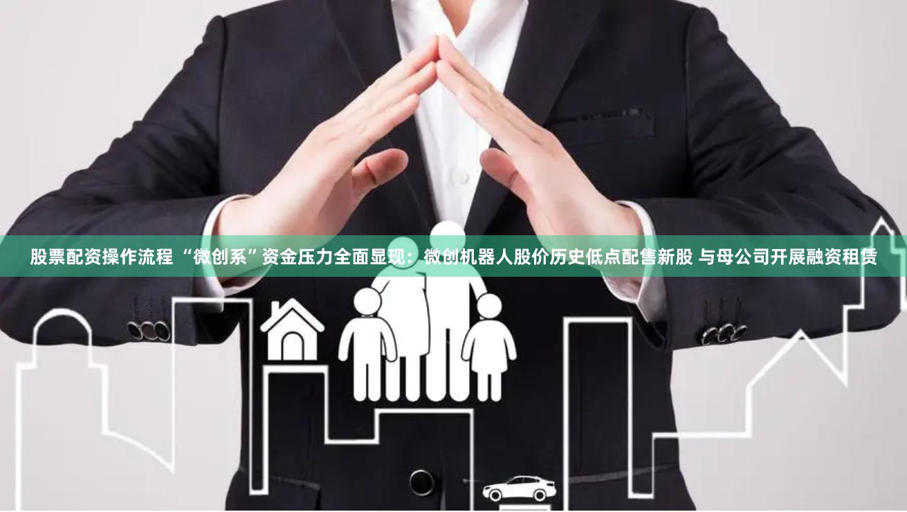 股票配资操作流程 “微创系”资金压力全面显现：微创机器人股价历史低点配售新股 与母公司开展融资租赁