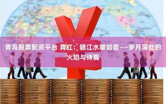 青岛股票配资平台 龚红：赣江水暖如昔——岁月深处的火焰与诗篇