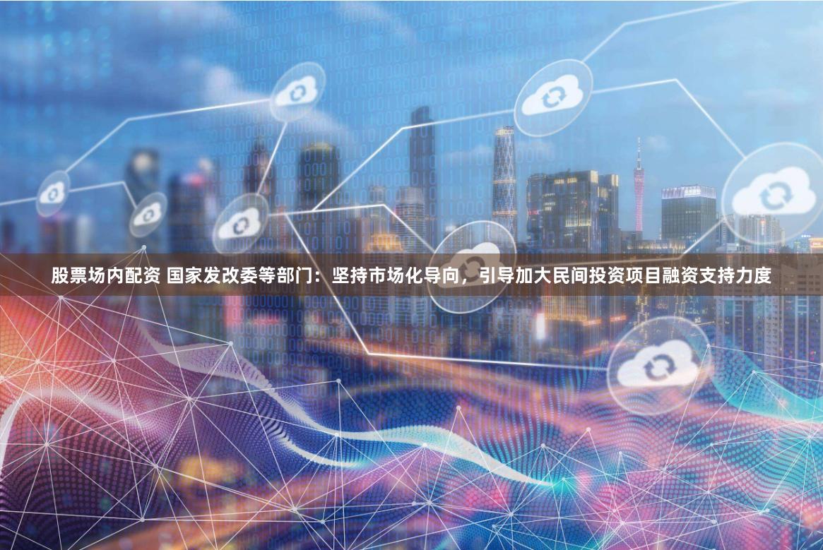 股票场内配资 国家发改委等部门：坚持市场化导向，引导加大民间投资项目融资支持力度