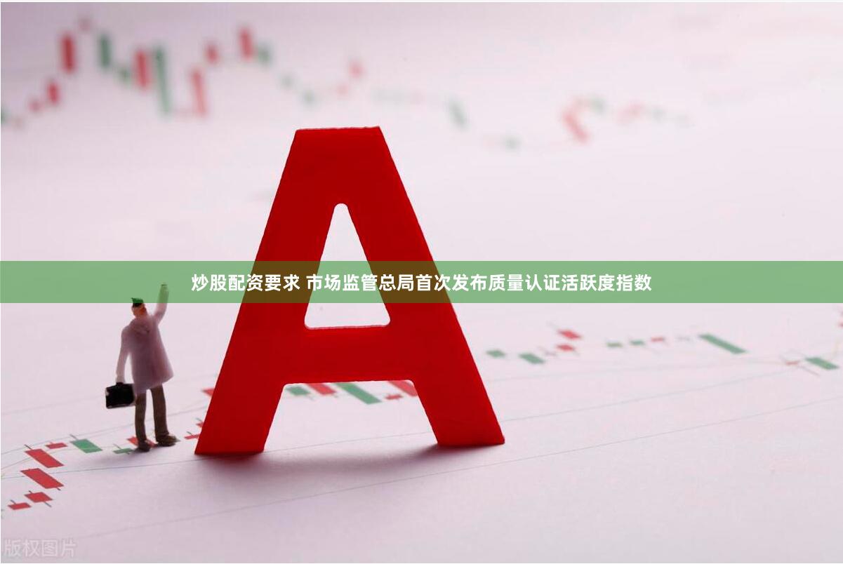 炒股配资要求 市场监管总局首次发布质量认证活跃度指数