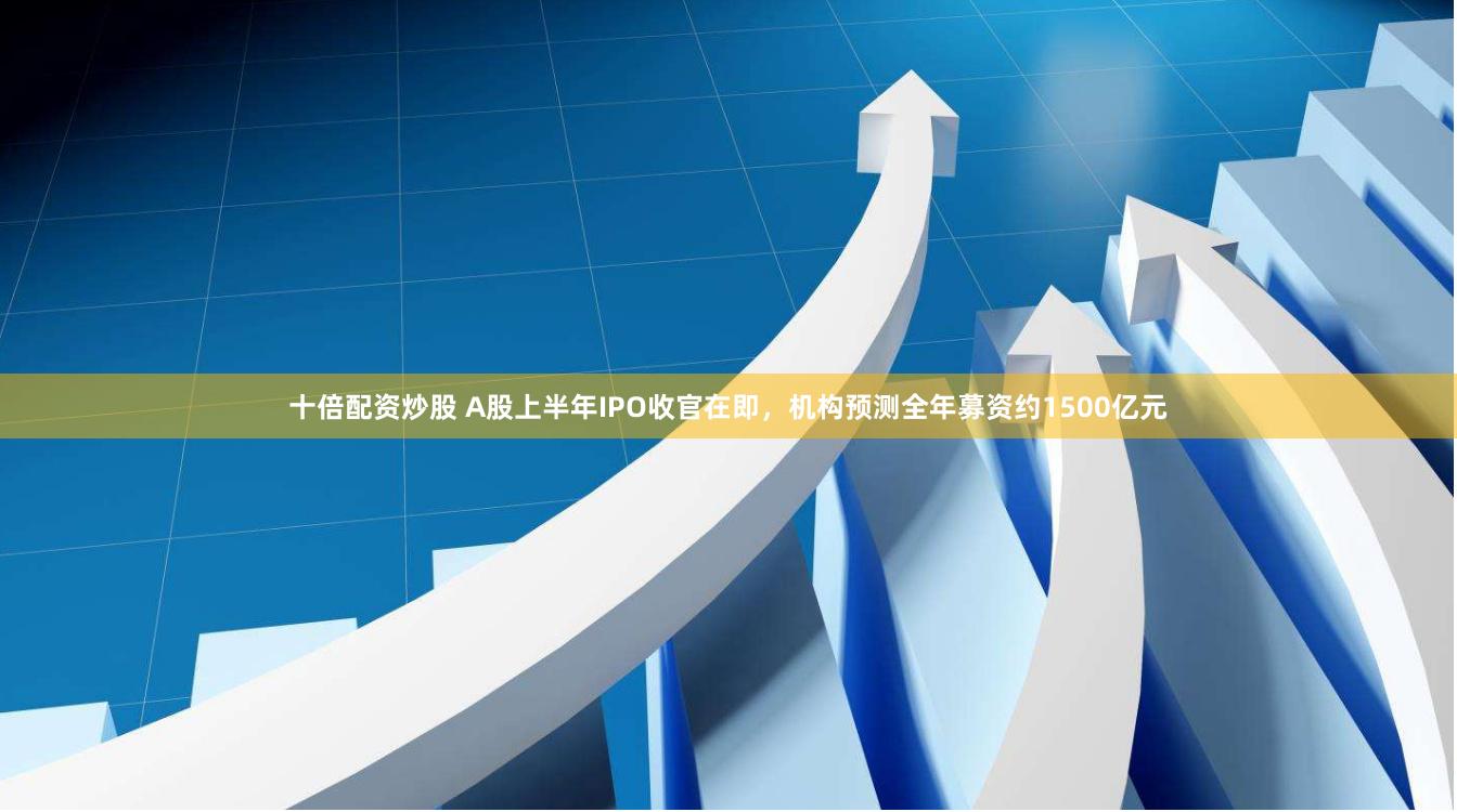 十倍配资炒股 A股上半年IPO收官在即，机构预测全年募资约1500亿元