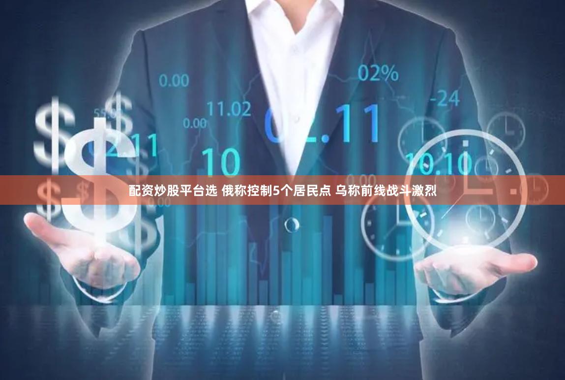 配资炒股平台选 俄称控制5个居民点 乌称前线战斗激烈