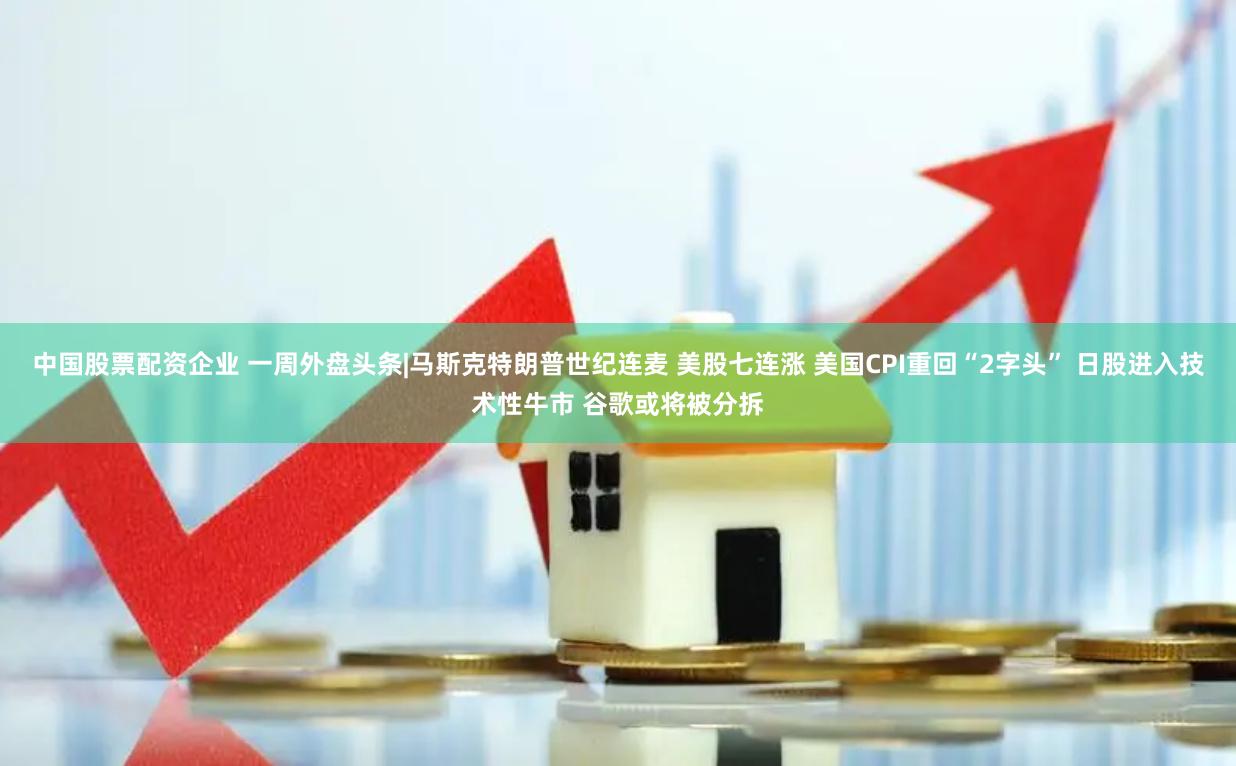 中国股票配资企业 一周外盘头条|马斯克特朗普世纪连麦 美股七连涨 美国CPI重回“2字头” 日股进入技术性牛市 谷歌或将被分拆