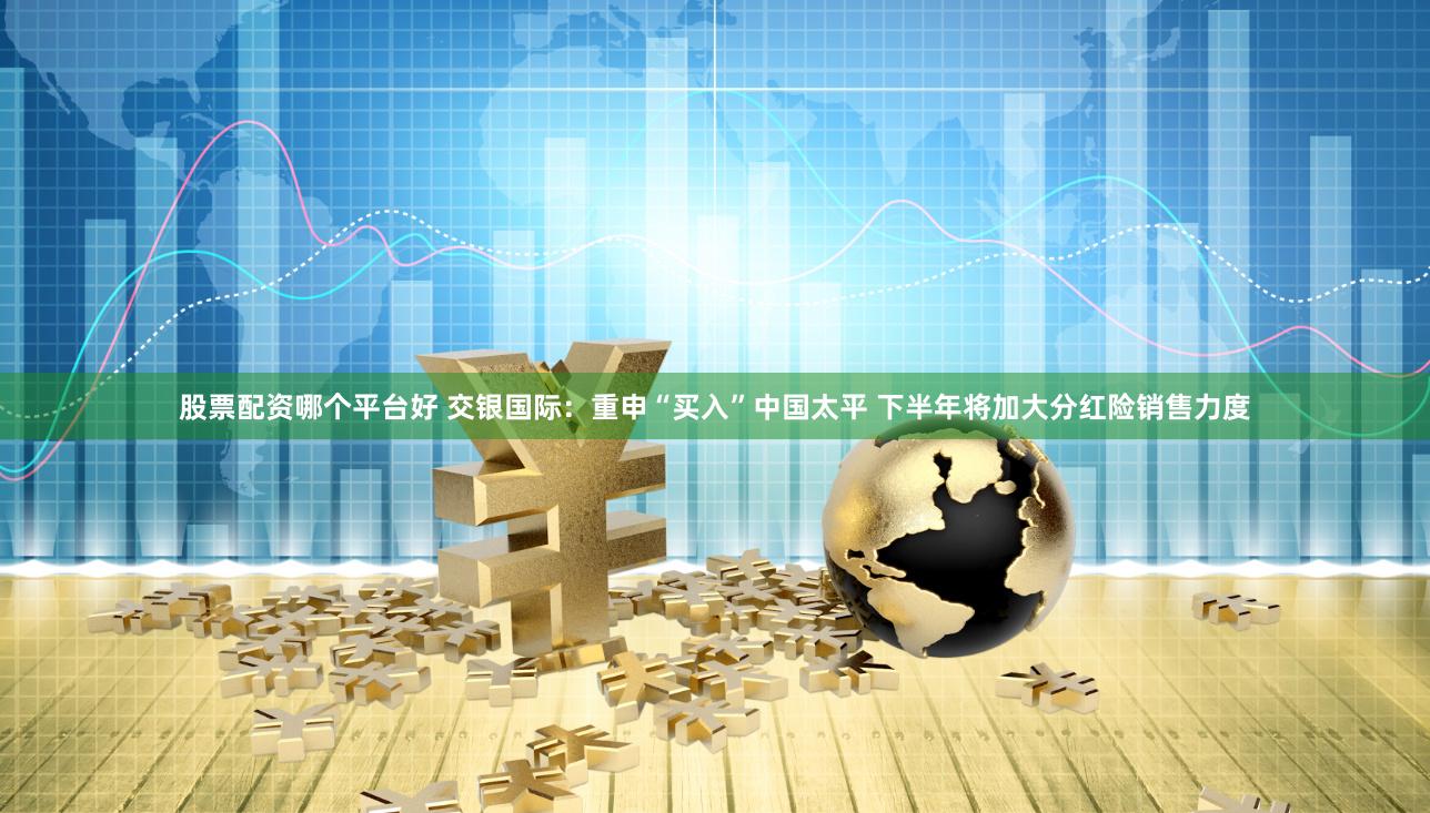 股票配资哪个平台好 交银国际：重申“买入”中国太平 下半年将加大分红险销售力度