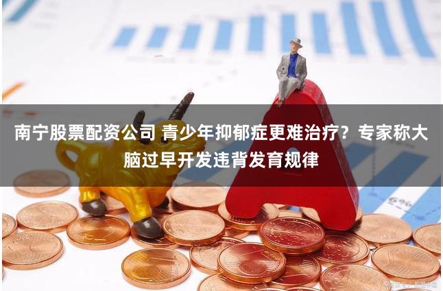 南宁股票配资公司 青少年抑郁症更难治疗？专家称大脑过早开发违背发育规律