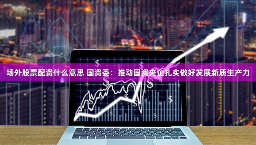 场外股票配资什么意思 国资委：推动国资央企扎实做好发展新质生产力