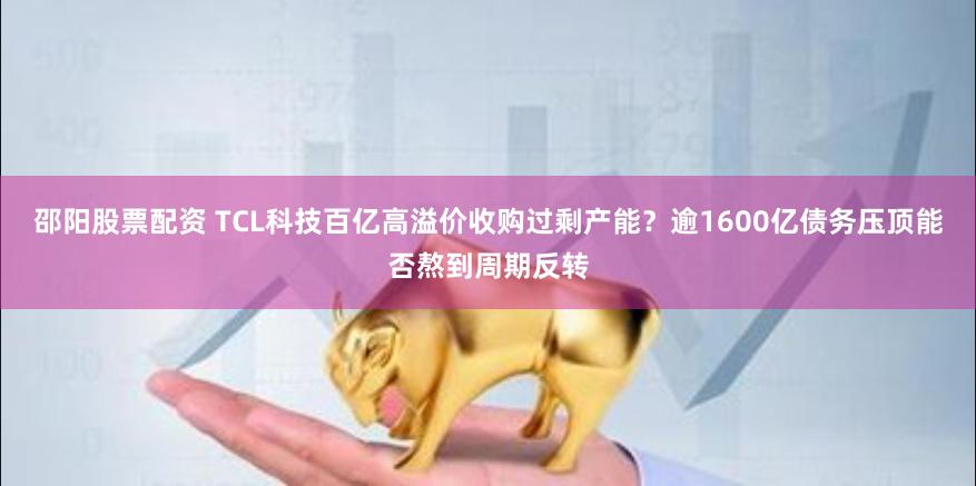 邵阳股票配资 TCL科技百亿高溢价收购过剩产能？逾1600亿债务压顶能否熬到周期反转