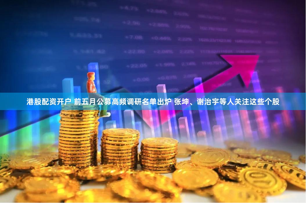 港股配资开户 前五月公募高频调研名单出炉 张坤、谢治宇等人关注这些个股