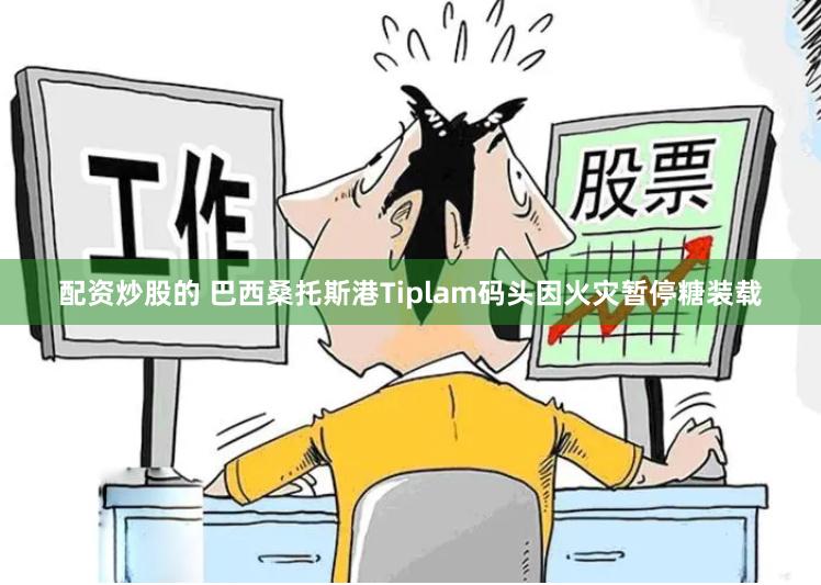 配资炒股的 巴西桑托斯港Tiplam码头因火灾暂停糖装载