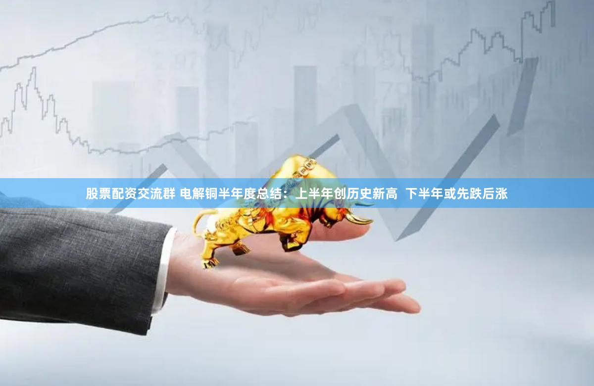 股票配资交流群 电解铜半年度总结：上半年创历史新高  下半年或先跌后涨