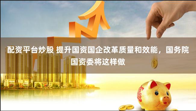 配资平台炒股 提升国资国企改革质量和效能，国务院国资委将这样做