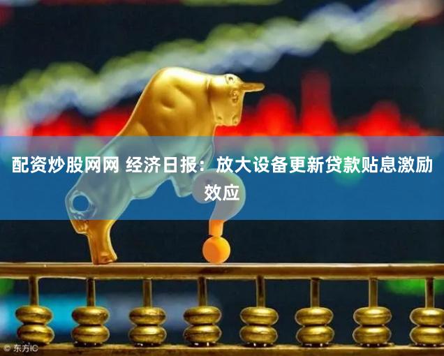 配资炒股网网 经济日报：放大设备更新贷款贴息激励效应