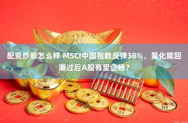 配资炒股怎么样 MSCI中国指数反弹38%，量化赎回潮过后A股有望企稳？
