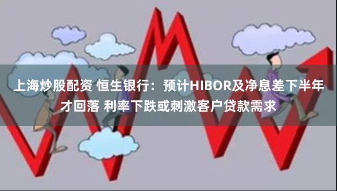 上海炒股配资 恒生银行：预计HIBOR及净息差下半年才回落 利率下跌或刺激客户贷款需求