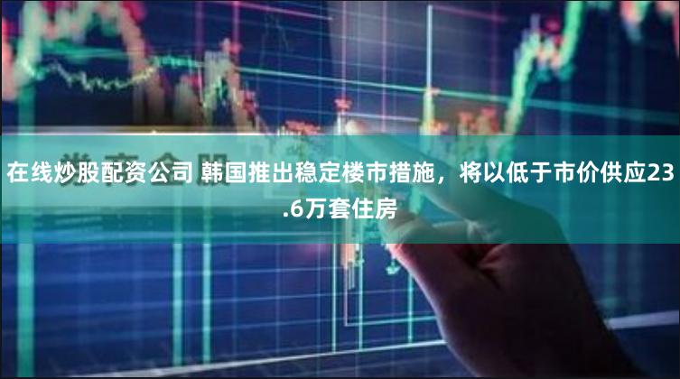 在线炒股配资公司 韩国推出稳定楼市措施，将以低于市价供应23.6万套住房