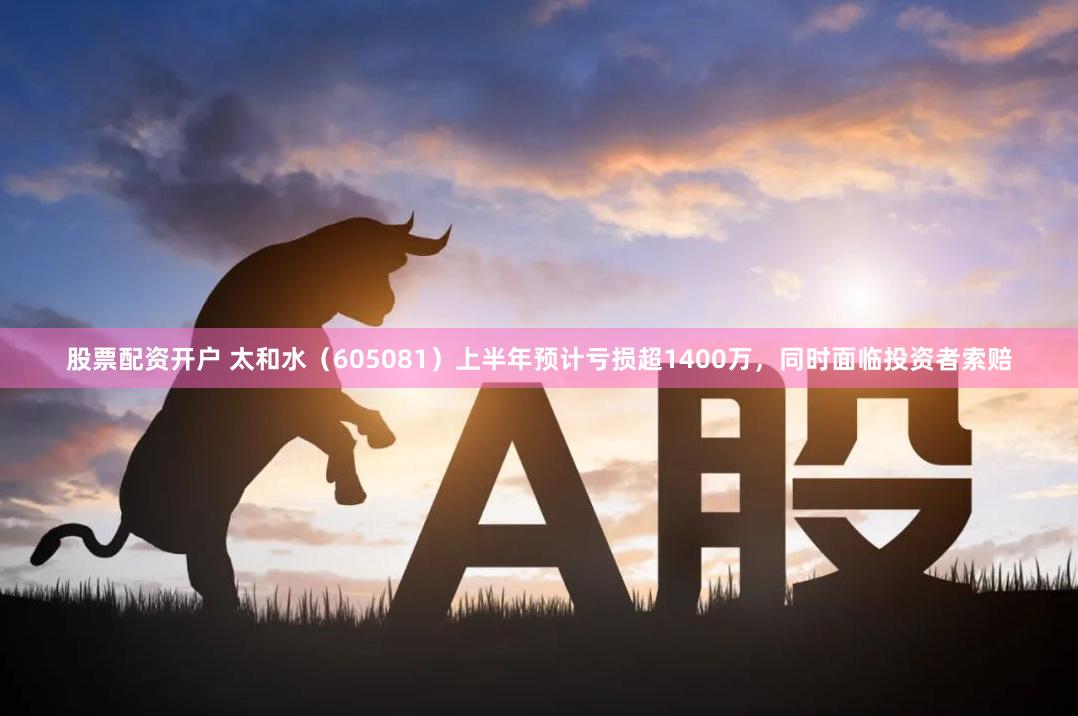 股票配资开户 太和水（605081）上半年预计亏损超1400万，同时面临投资者索赔