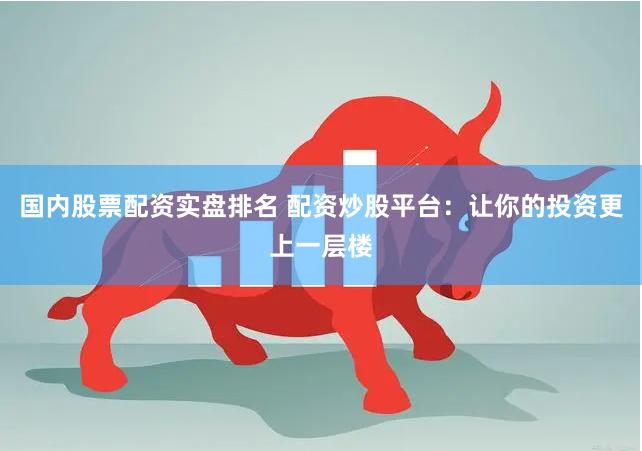 国内股票配资实盘排名 配资炒股平台：让你的投资更上一层楼