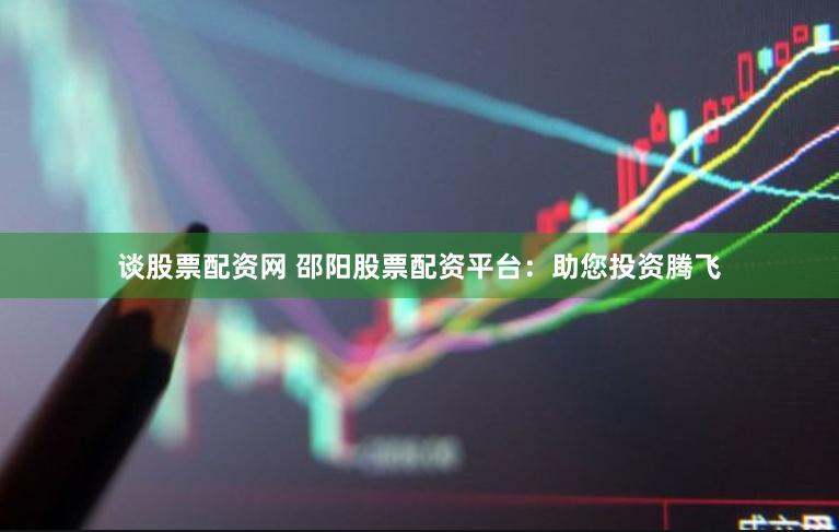 谈股票配资网 邵阳股票配资平台：助您投资腾飞