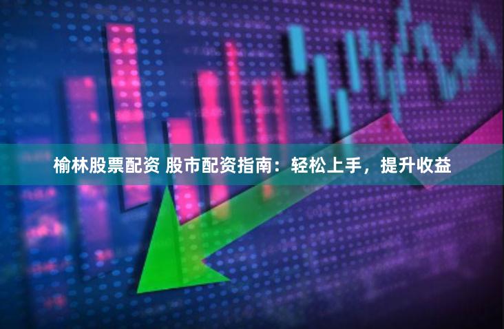 榆林股票配资 股市配资指南：轻松上手，提升收益