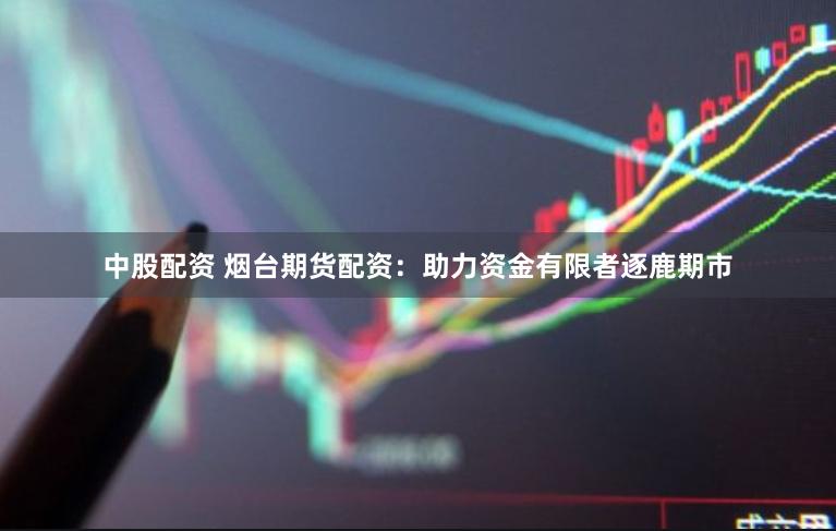 中股配资 烟台期货配资：助力资金有限者逐鹿期市