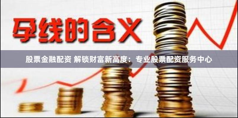 股票金融配资 解锁财富新高度：专业股票配资服务中心