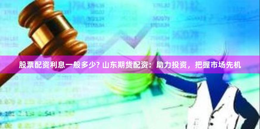 股票配资利息一般多少? 山东期货配资：助力投资，把握市场先机
