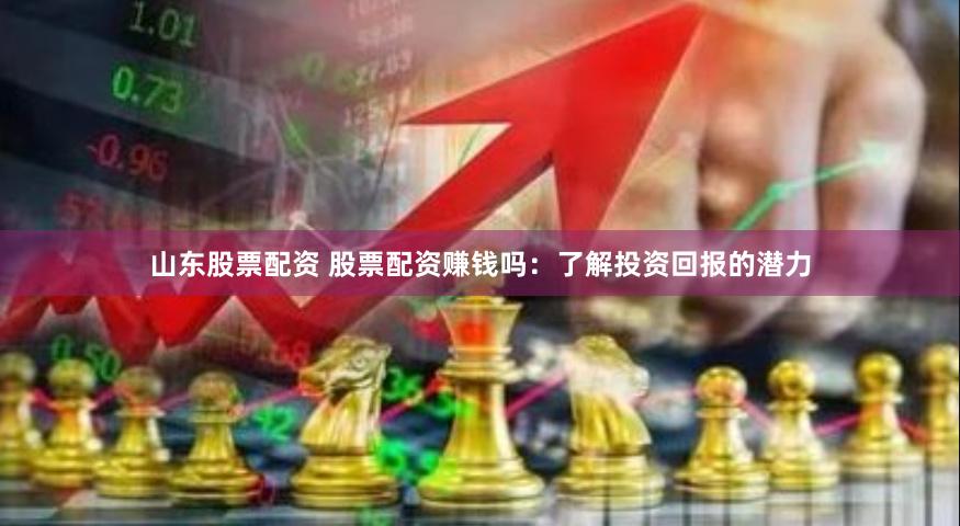 山东股票配资 股票配资赚钱吗：了解投资回报的潜力