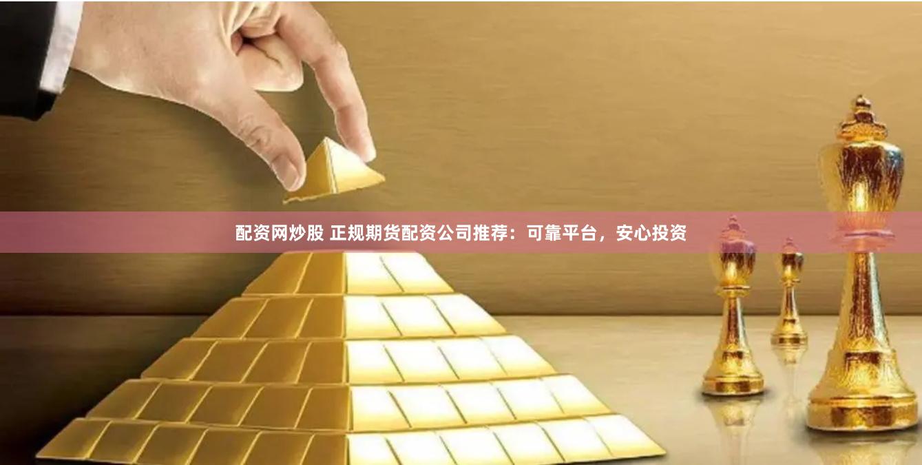 配资网炒股 正规期货配资公司推荐：可靠平台，安心投资