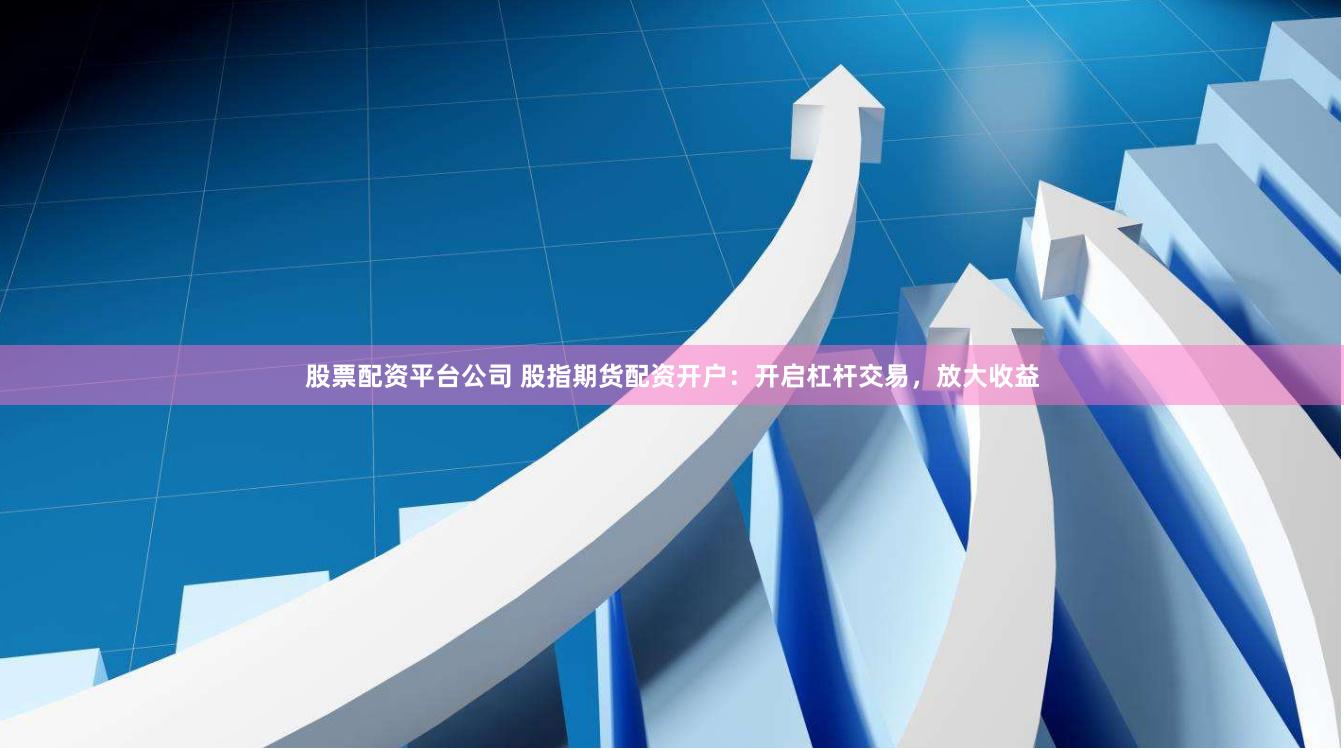 股票配资平台公司 股指期货配资开户：开启杠杆交易，放大收益