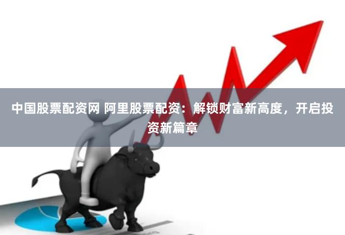 中国股票配资网 阿里股票配资：解锁财富新高度，开启投资新篇章